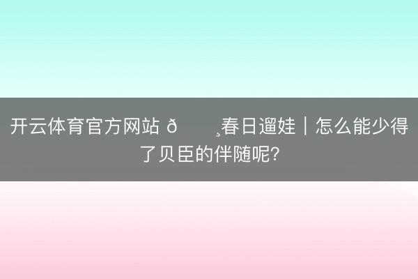 开云体育官方网站 🌸春日遛娃｜怎么能少得了贝臣的伴随呢？