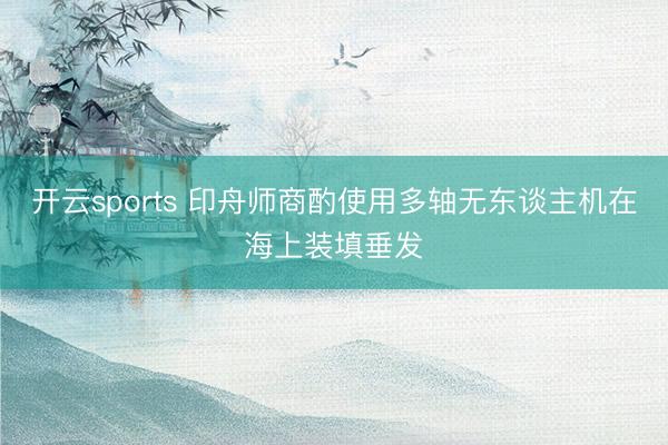 开云sports 印舟师商酌使用多轴无东谈主机在海上装填垂发