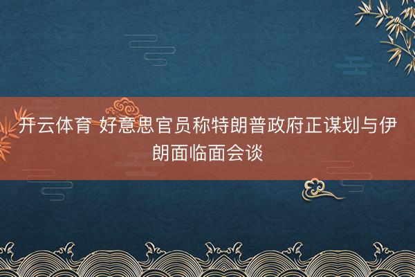 开云体育 好意思官员称特朗普政府正谋划与伊朗面临面会谈