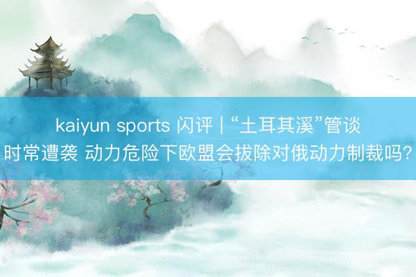 kaiyun sports 闪评 | “土耳其溪”管谈时常遭袭 动力危险下欧盟会拔除对俄动力制裁吗?
