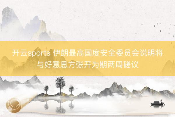 开云sports 伊朗最高国度安全委员会说明将与好意思方张开为期两周磋议