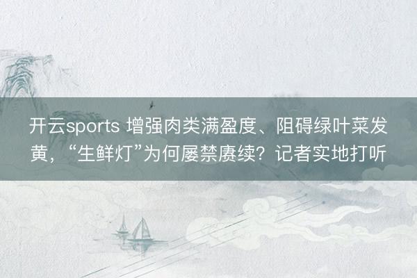 开云sports 增强肉类满盈度、阻碍绿叶菜发黄，“生鲜灯”为何屡禁赓续？记者实地打听