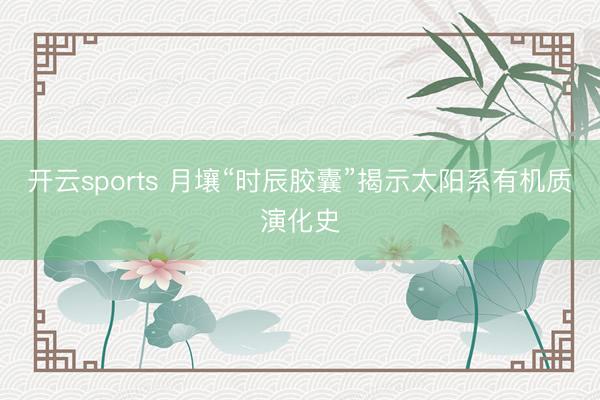开云sports 月壤“时辰胶囊”揭示太阳系有机质演化史
