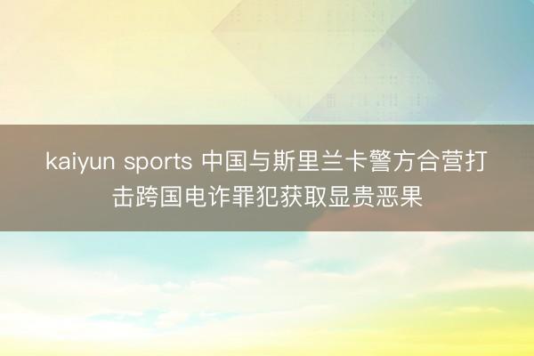 kaiyun sports 中国与斯里兰卡警方合营打击跨国电诈罪犯获取显贵恶果