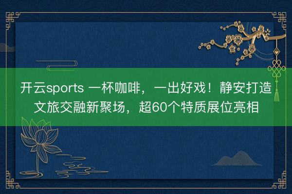 开云sports 一杯咖啡,一出好戏!静安打造文旅交融新聚场,超60个特质展位亮相