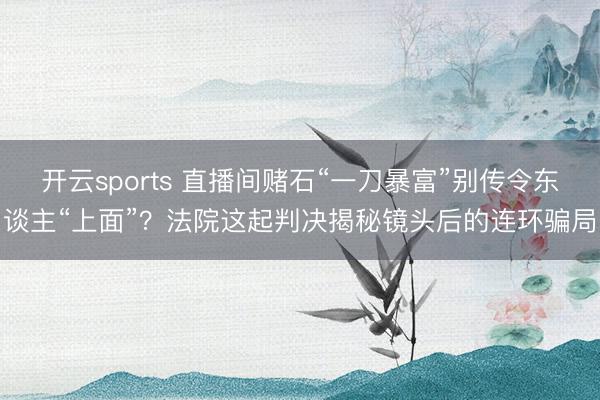 开云sports 直播间赌石“一刀暴富”别传令东谈主“上面”？法院这起判决揭秘镜头后的连环骗局