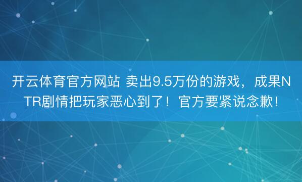 开云体育官方网站 卖出9.5万份的游戏,成果NTR剧情把玩家恶心到了!官方要紧说念歉!