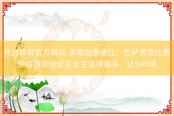 开云体育官方网站 笑傲加泰德比！巴萨肃肃比赛濒临西班经纪东谈主进球最多，达595球