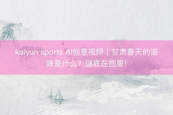 kaiyun sports AI创意视频｜甘肃春天的滋味是什么？谜底在图里！