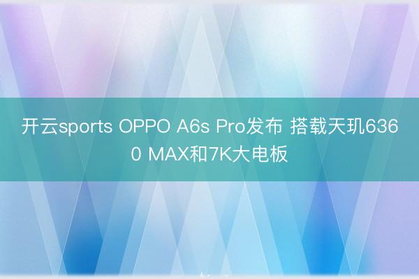 开云sports OPPO A6s Pro发布 搭载天玑6360 MAX和7K大电板