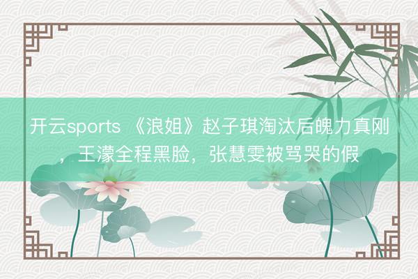 开云sports 《浪姐》赵子琪淘汰后魄力真刚,王濛全程黑脸,张慧雯被骂哭的假