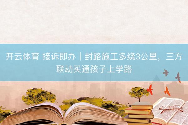 开云体育 接诉即办｜封路施工多绕3公里，三方联动买通孩子上学路