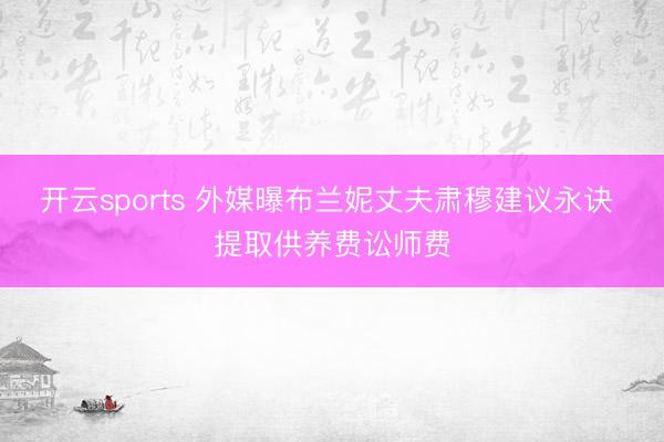 开云sports 外媒曝布兰妮丈夫肃穆建议永诀 提取供养费讼师费