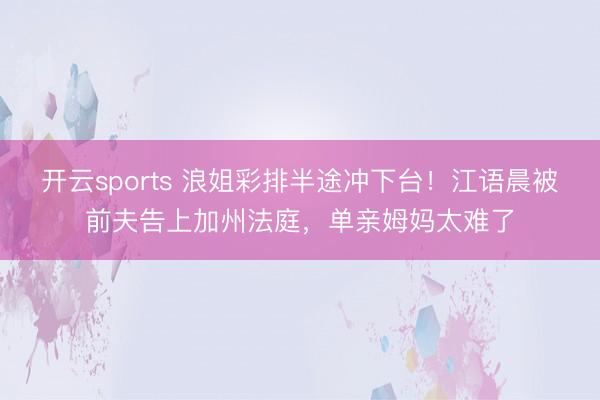 开云sports 浪姐彩排半途冲下台！江语晨被前夫告上加州法庭，单亲姆妈太难了