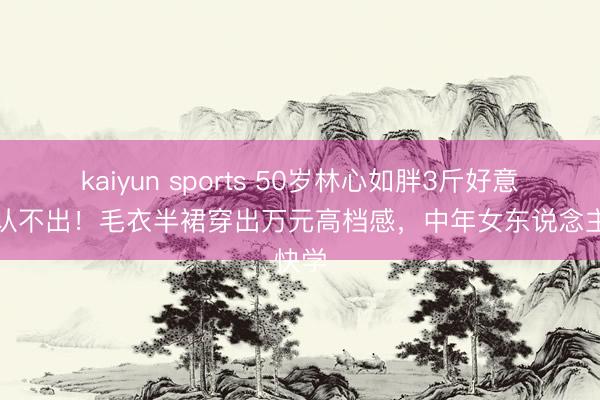 kaiyun sports 50岁林心如胖3斤好意思到认不出！毛衣半裙穿出万元高档感，中年女东说念主快学