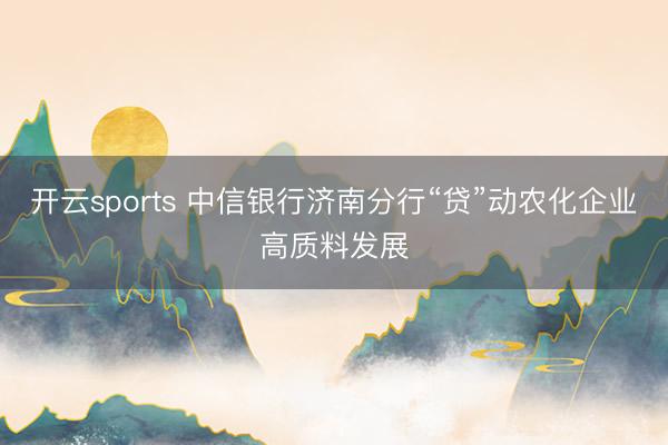 开云sports 中信银行济南分行“贷”动农化企业高质料发展