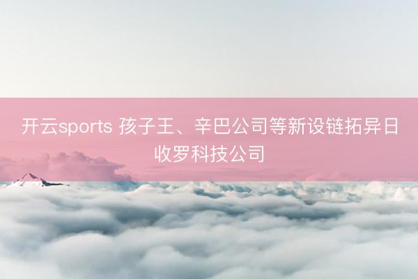 开云sports 孩子王、辛巴公司等新设链拓异日收罗科技公司