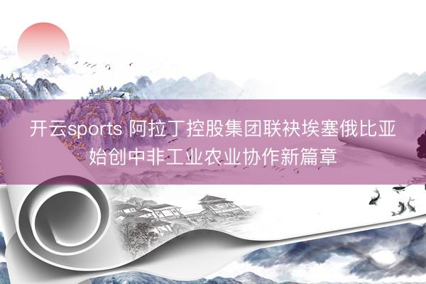 开云sports 阿拉丁控股集团联袂埃塞俄比亚始创中非工业农业协作新篇章