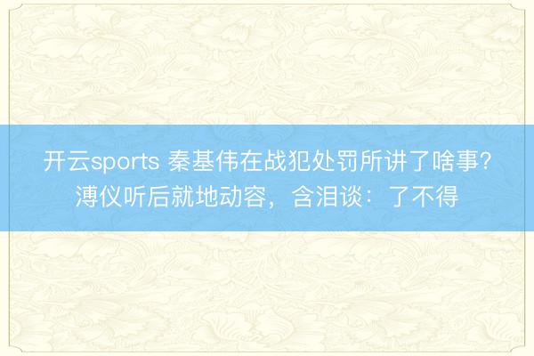 开云sports 秦基伟在战犯处罚所讲了啥事？溥仪听后就地动容，含泪谈：了不得