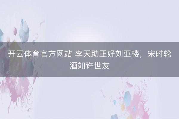 开云体育官方网站 李天助正好刘亚楼，宋时轮酒如许世友