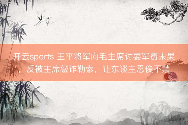 开云sports 王平将军向毛主席讨要军费未果，反被主席敲诈勒索，让东谈主忍俊不禁