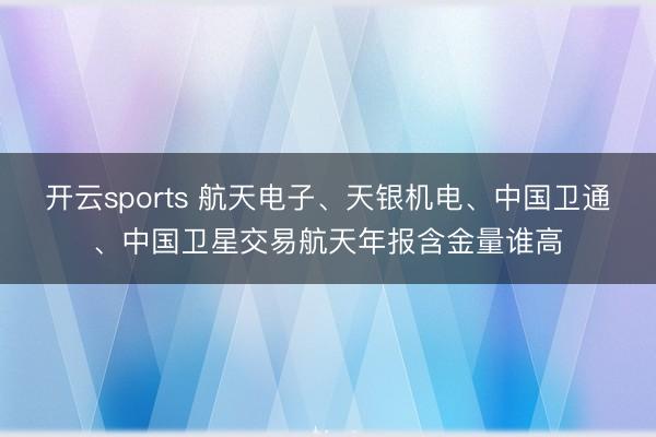 开云sports 航天电子、天银机电、中国卫通、中国卫星交易航天年报含金量谁高
