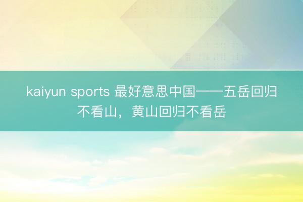 kaiyun sports 最好意思中国——五岳回归不看山，黄山回归不看岳