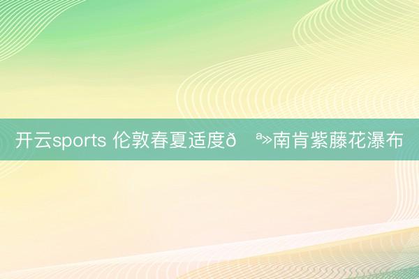 开云sports 伦敦春夏适度🪻南肯紫藤花瀑布