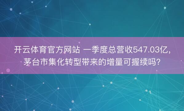 开云体育官方网站 一季度总营收547.03亿，茅台市集化转型带来的增量可握续吗？