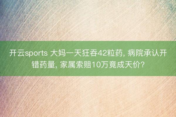 开云sports 大妈一天狂吞42粒药， 病院承认开错药量， 家属索赔10万竟成天价?