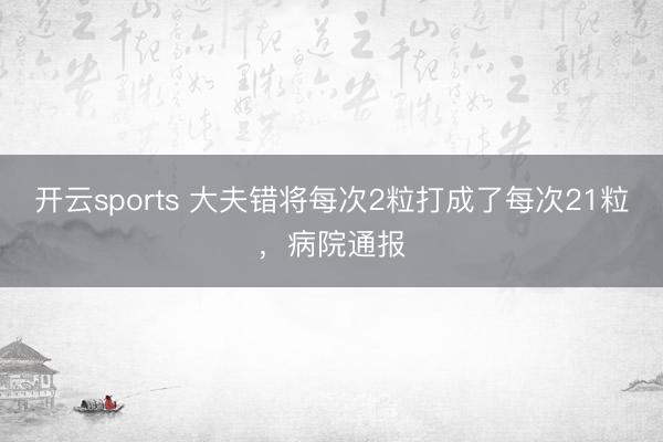 开云sports 大夫错将每次2粒打成了每次21粒，病院通报