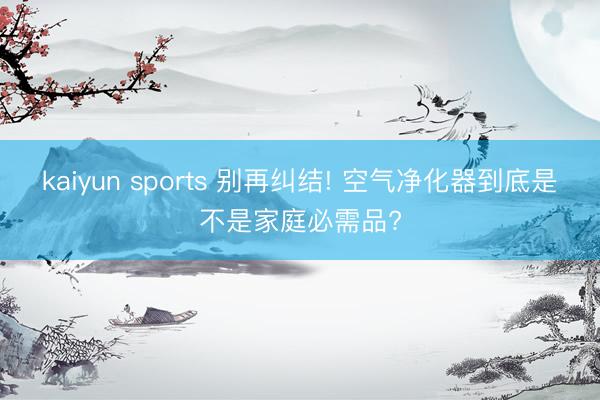 kaiyun sports 别再纠结! 空气净化器到底是不是家庭必需品?