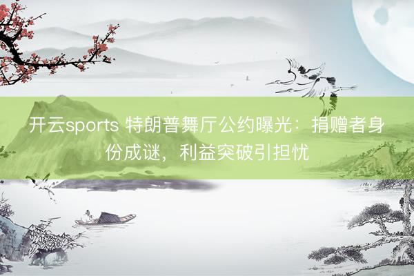 开云sports 特朗普舞厅公约曝光：捐赠者身份成谜，利益突破引担忧