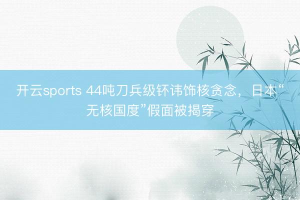 开云sports 44吨刀兵级钚讳饰核贪念，日本“无核国度”假面被揭穿