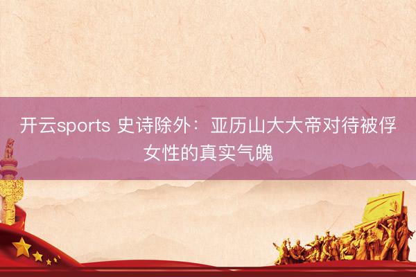 开云sports 史诗除外：亚历山大大帝对待被俘女性的真实气魄