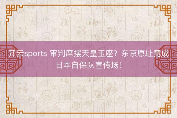 开云sports 审判席摆天皇玉座？东京原址竟成日本自保队宣传场！