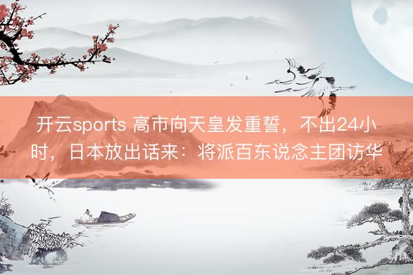 开云sports 高市向天皇发重誓，不出24小时，日本放出话来：将派百东说念主团访华
