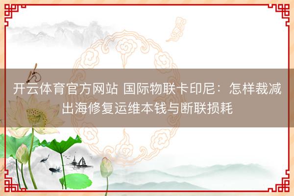 开云体育官方网站 国际物联卡印尼：怎样裁减出海修复运维本钱与断联损耗