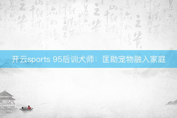 开云sports 95后训犬师：匡助宠物融入家庭