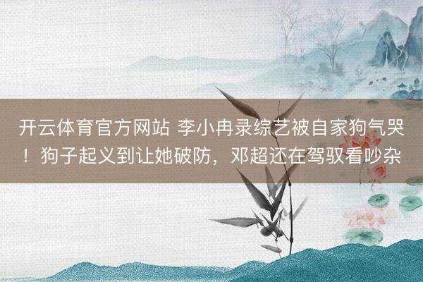 开云体育官方网站 李小冉录综艺被自家狗气哭！狗子起义到让她破防，邓超还在驾驭看吵杂