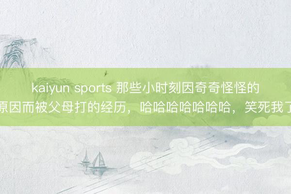 kaiyun sports 那些小时刻因奇奇怪怪的原因而被父母打的经历，哈哈哈哈哈哈哈，笑死我了