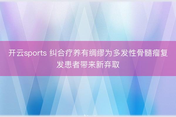 开云sports 纠合疗养有绸缪为多发性骨髓瘤复发患者带来新弃取