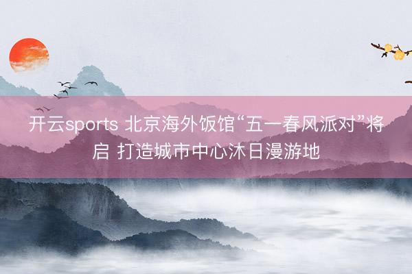 开云sports 北京海外饭馆“五一春风派对”将启 打造城市中心沐日漫游地